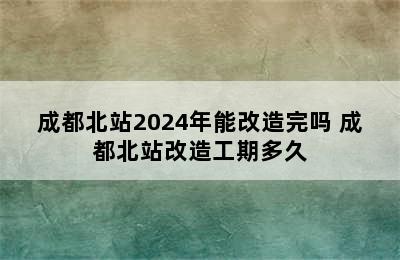 成都北站2024年能改造完吗 成都北站改造工期多久